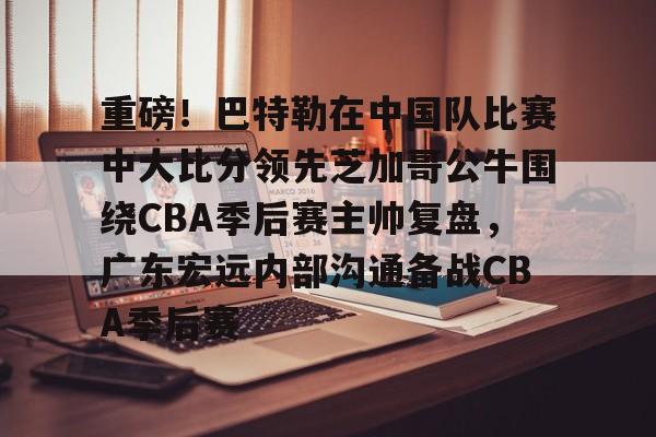 重磅！巴特勒在中国队比赛中大比分领先芝加哥公牛围绕CBA季后赛主帅复盘，广东宏远内部沟通备战CBA季后赛的简单介绍-金年会体育